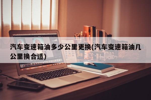 汽车变速箱油多少公里更换(汽车变速箱油几公里换合适)
