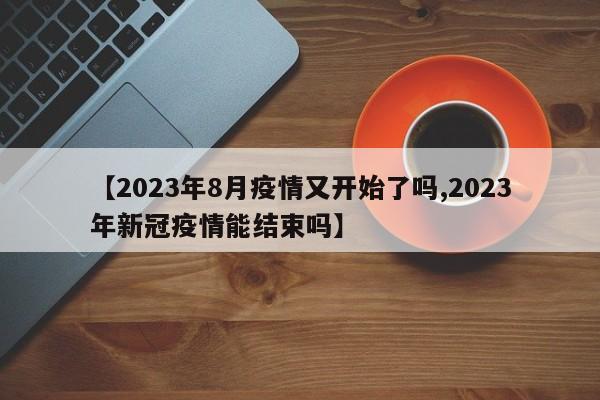 【2023年8月疫情又开始了吗,2023年新冠疫情能结束吗】