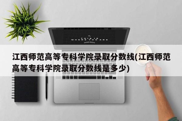 江西师范高等专科学院录取分数线(江西师范高等专科学院录取分数线是多少)