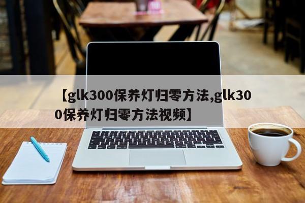 【glk300保养灯归零方法,glk300保养灯归零方法视频】