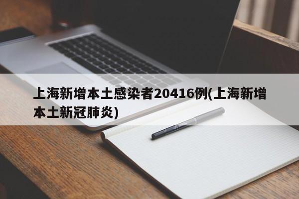 上海新增本土感染者20416例(上海新增本土新冠肺炎)