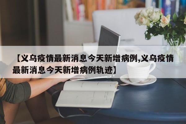 【义乌疫情最新消息今天新增病例,义乌疫情最新消息今天新增病例轨迹】