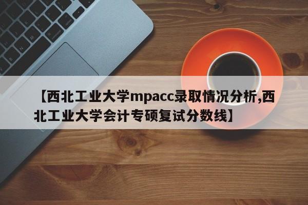 【西北工业大学mpacc录取情况分析,西北工业大学会计专硕复试分数线】
