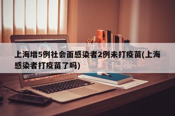 上海增5例社会面感染者2例未打疫苗(上海感染者打疫苗了吗)