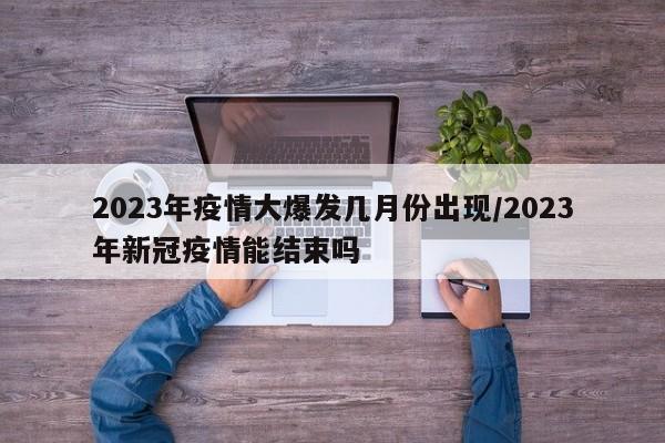 2023年疫情大爆发几月份出现/2023年新冠疫情能结束吗