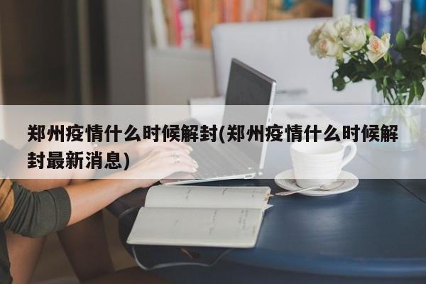 郑州疫情什么时候解封(郑州疫情什么时候解封最新消息)