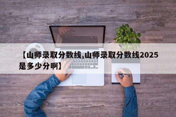 【山师录取分数线,山师录取分数线2025是多少分啊】