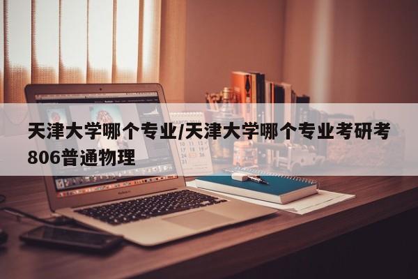 天津大学哪个专业/天津大学哪个专业考研考806普通物理