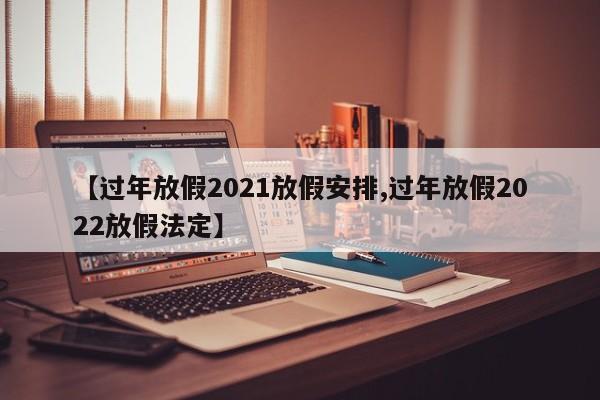 【过年放假2021放假安排,过年放假2022放假法定】
