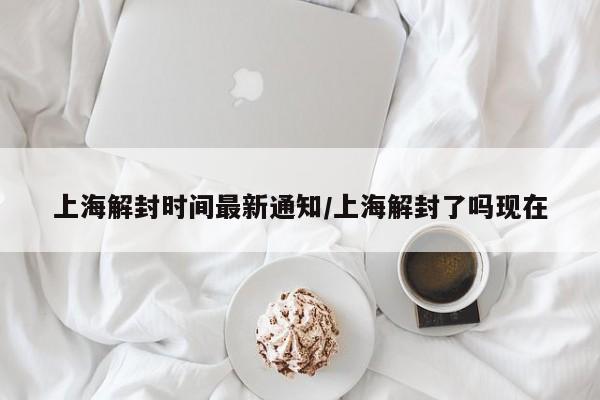 上海解封时间最新通知/上海解封了吗现在