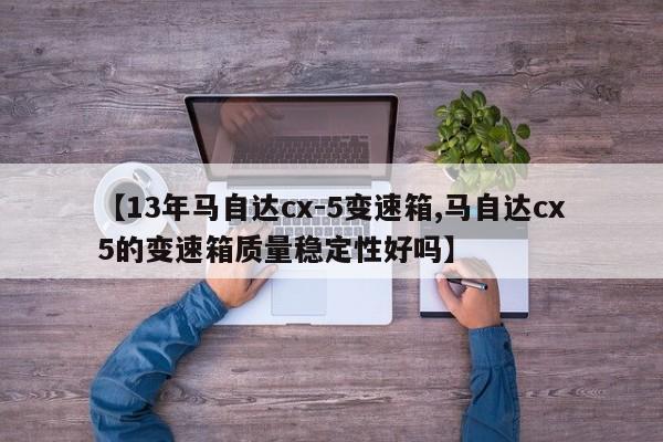 【13年马自达cx-5变速箱,马自达cx5的变速箱质量稳定性好吗】