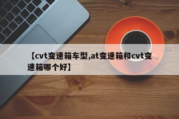 【cvt变速箱车型,at变速箱和cvt变速箱哪个好】