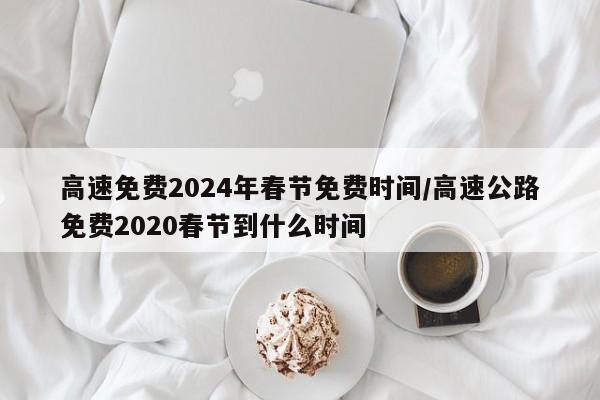 高速免费2024年春节免费时间/高速公路免费2020春节到什么时间
