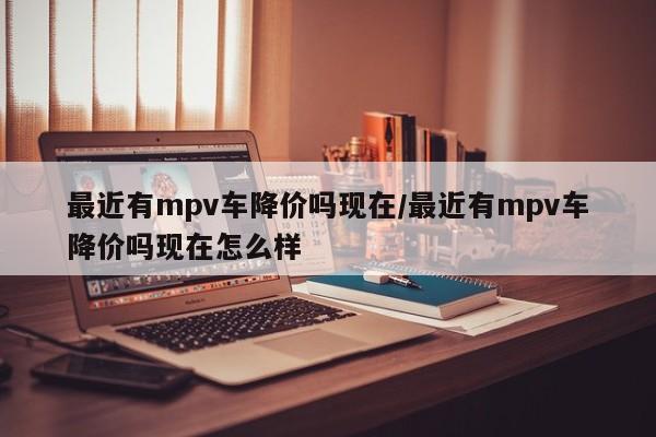 最近有mpv车降价吗现在/最近有mpv车降价吗现在怎么样