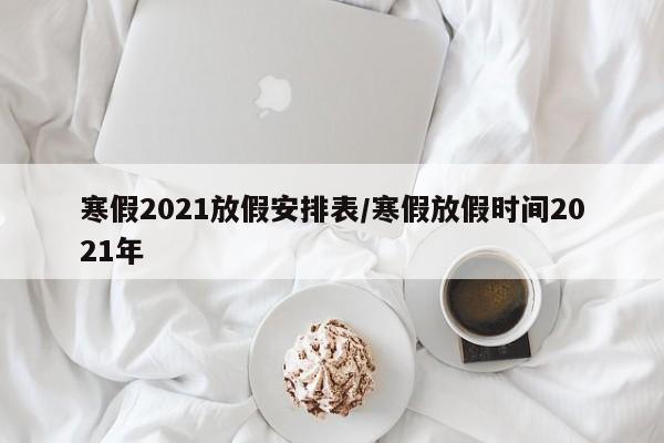 寒假2021放假安排表/寒假放假时间2021年