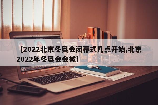 【2022北京冬奥会闭幕式几点开始,北京2022年冬奥会会徽】